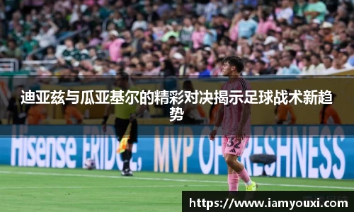迪亚兹与瓜亚基尔的精彩对决揭示足球战术新趋势