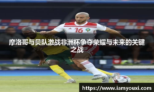摩洛哥与贝队激战非洲杯争夺荣耀与未来的关键之战